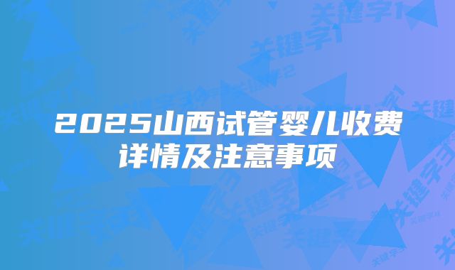2025山西试管婴儿收费详情及注意事项
