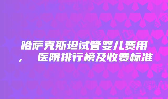 哈萨克斯坦试管婴儿费用， 医院排行榜及收费标准