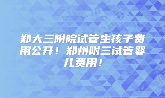 郑大三附院试管生孩子费用公开！郑州附三试管婴儿费用！
