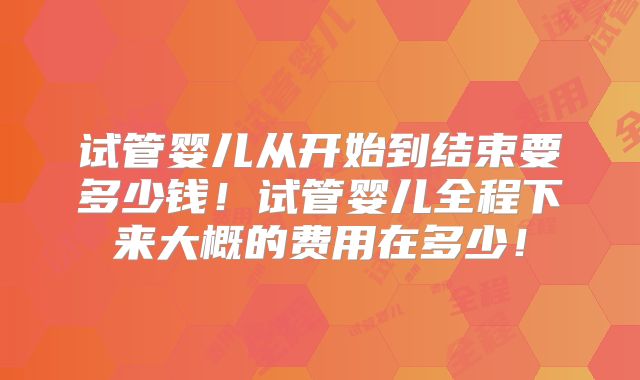 试管婴儿从开始到结束要多少钱！试管婴儿全程下来大概的费用在多少！