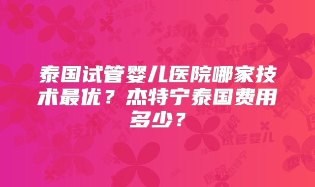 泰国试管婴儿医院哪家技术最优？杰特宁泰国费用多少？
