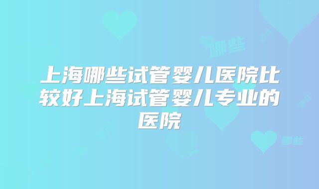 上海哪些试管婴儿医院比较好上海试管婴儿专业的医院
