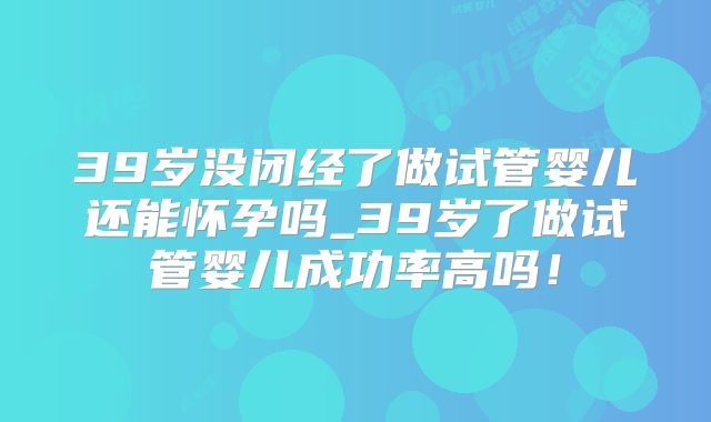 39岁没闭经了做试管婴儿还能怀孕吗_39岁了做试管婴儿成功率高吗！
