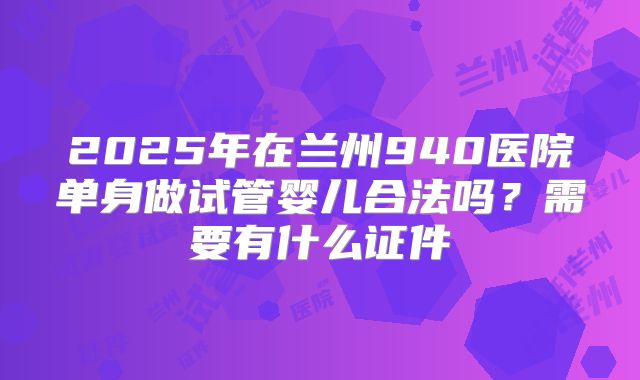 2025年在兰州940医院单身做试管婴儿合法吗？需要有什么证件