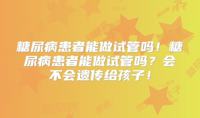 糖尿病患者能做试管吗!糖尿病患者能做试管吗?会不会遗传给孩子!