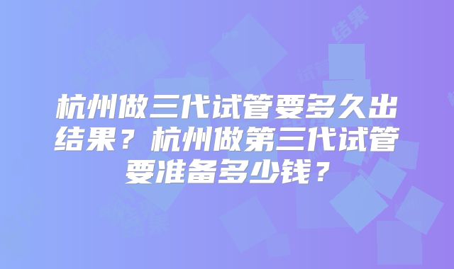 杭州做三代试管要多久出结果？杭州做第三代试管要准备多少钱？