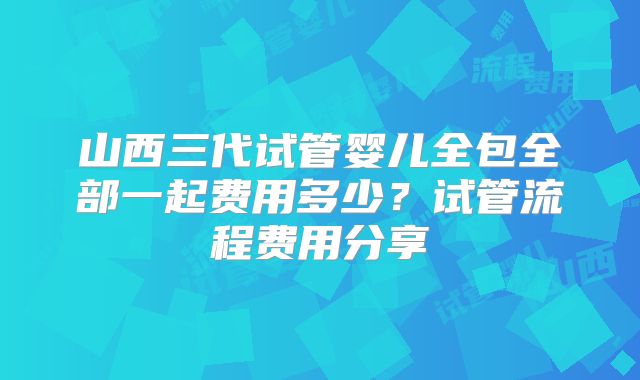 山西三代试管婴儿全包全部一起费用多少？试管流程费用分享