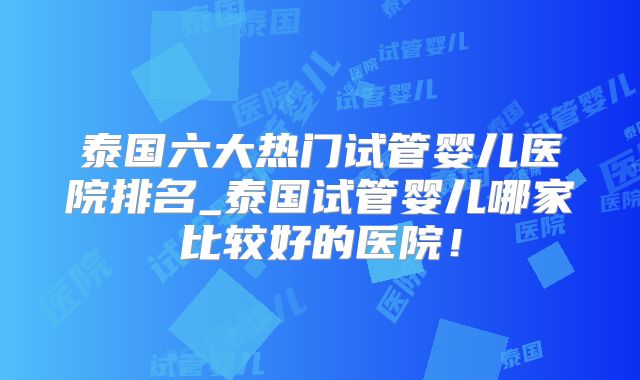 泰国六大热门试管婴儿医院排名_泰国试管婴儿哪家比较好的医院!