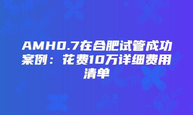 AMH0.7在合肥试管成功案例：花费10万详细费用清单