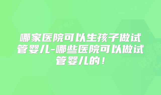 哪家医院可以生孩子做试管婴儿-哪些医院可以做试管婴儿的！