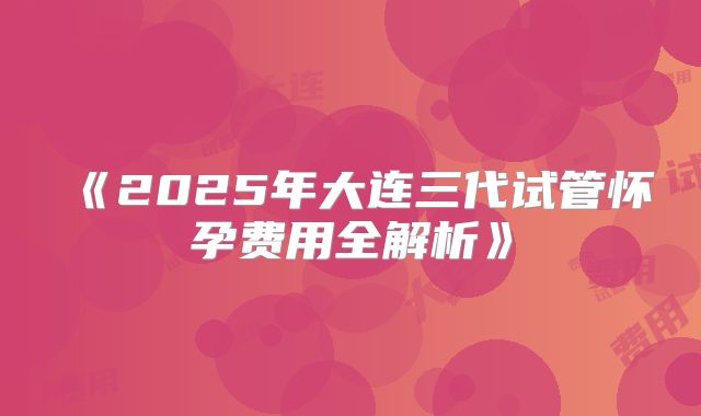《2025年大连三代试管怀孕费用全解析》