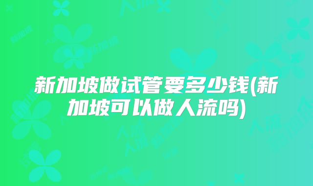 新加坡做试管要多少钱(新加坡可以做人流吗)