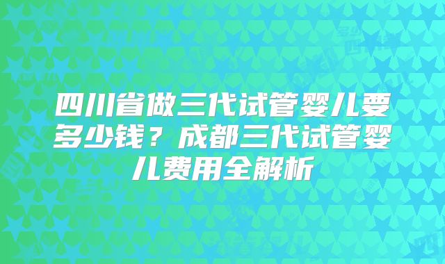 四川省做三代试管婴儿要多少钱?成都三代试管婴儿费用全解析