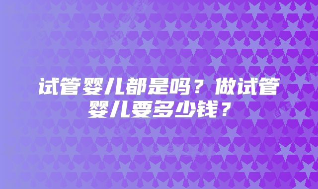 试管婴儿都是吗?做试管婴儿要多少钱?