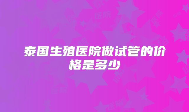 泰国生殖医院做试管的价格是多少