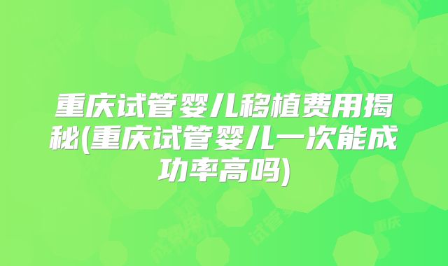 重庆试管婴儿移植费用揭秘(重庆试管婴儿一次能成功率高吗)