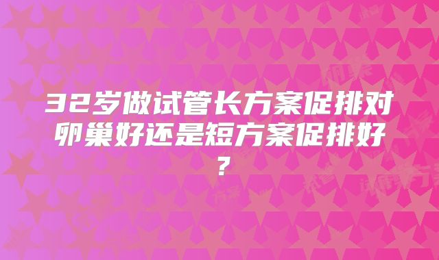 32岁做试管长方案促排对卵巢好还是短方案促排好?