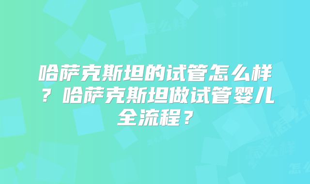 哈萨克斯坦的试管怎么样?哈萨克斯坦做试管婴儿全流程?