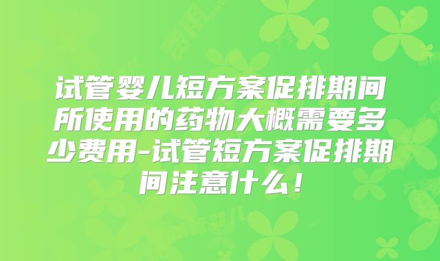 试管婴儿短方案促排期间所使用的药物大概需要多少费用-试管短方案促排期间注意什么！