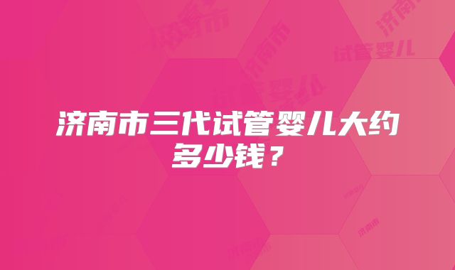 济南市三代试管婴儿大约多少钱？