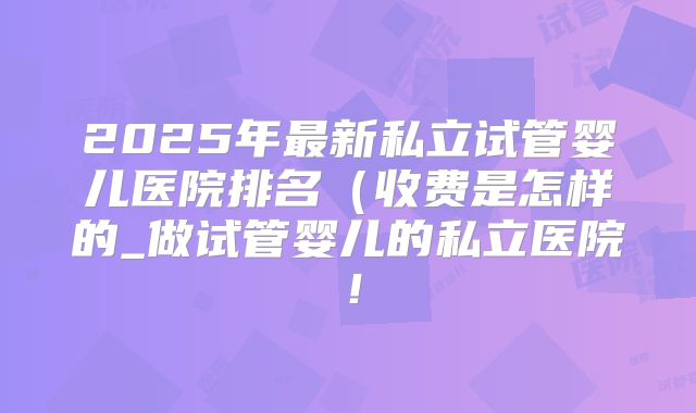 2025年最新私立试管婴儿医院排名（收费是怎样的_做试管婴儿的私立医院！