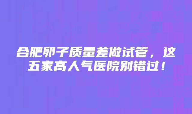 合肥卵子质量差做试管，这五家高人气医院别错过！