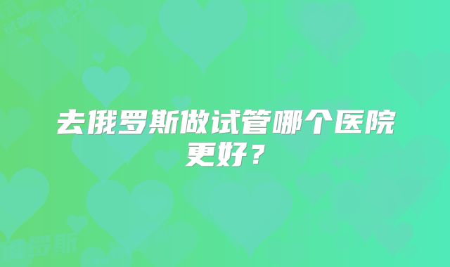 去俄罗斯做试管哪个医院更好？