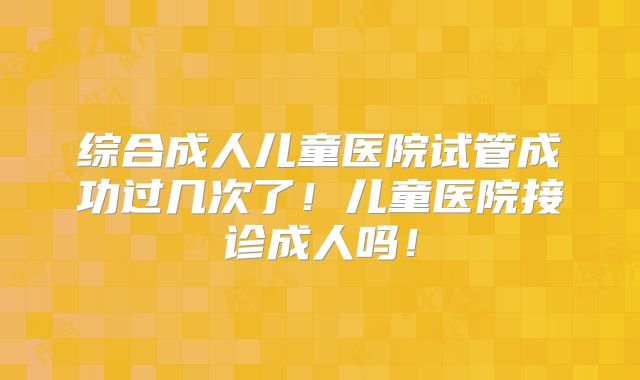 综合成人儿童医院试管成功过几次了！儿童医院接诊成人吗！