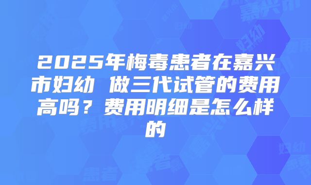 2025年梅毒患者在嘉兴市妇幼 做三代试管的费用高吗?费用明细是怎么样的