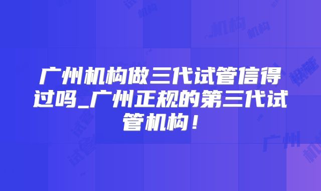 广州机构做三代试管信得过吗_广州正规的第三代试管机构！