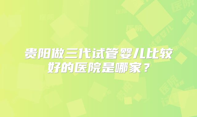 贵阳做三代试管婴儿比较好的医院是哪家？