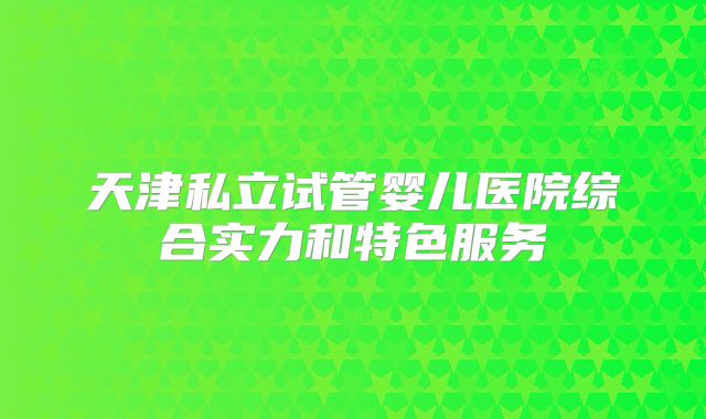 天津私立试管婴儿医院综合实力和特色服务