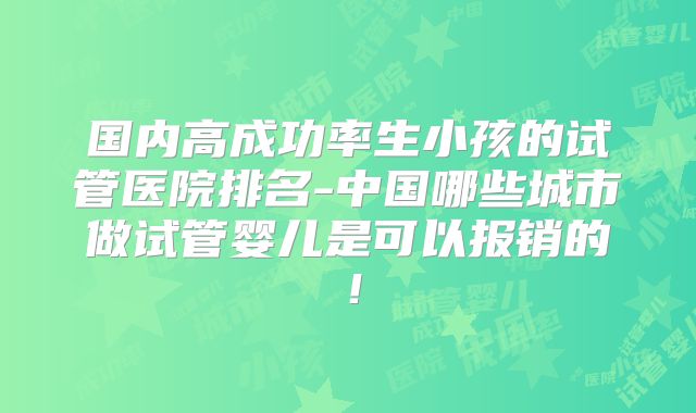国内高成功率生小孩的试管医院排名-中国哪些城市做试管婴儿是可以报销的!