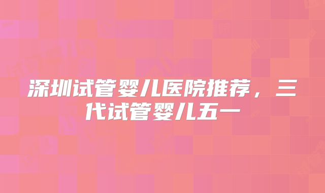 深圳试管婴儿医院推荐，三代试管婴儿五一