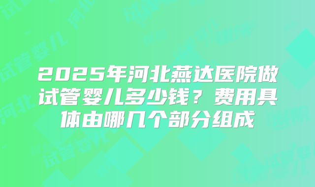 2025年河北燕达医院做试管婴儿多少钱？费用具体由哪几个部分组成