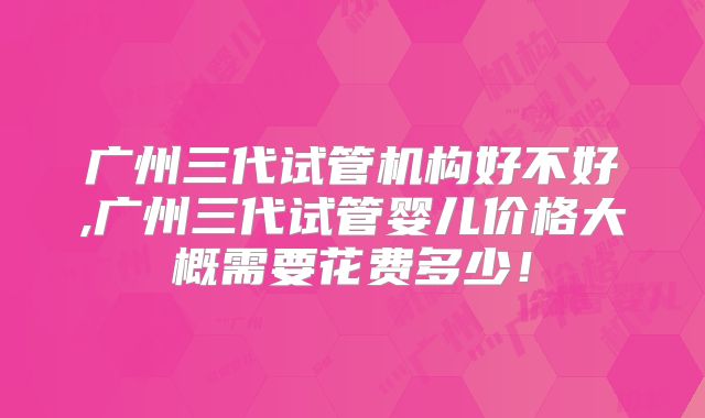 广州三代试管机构好不好,广州三代试管婴儿价格大概需要花费多少！