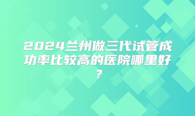 2024兰州做三代试管成功率比较高的医院哪里好?