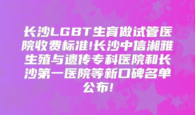 长沙LGBT生育做试管医院收费标准!长沙中信湘雅生殖与遗传专科医院和长沙第一医院等新口碑名单公布!