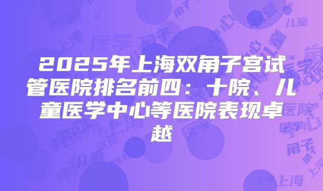 2025年上海双角子宫试管医院排名前四：十院、儿童医学中心等医院表现卓越