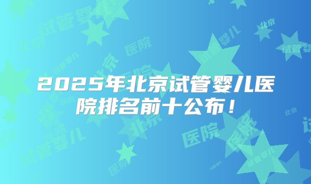 2025年北京试管婴儿医院排名前十公布！