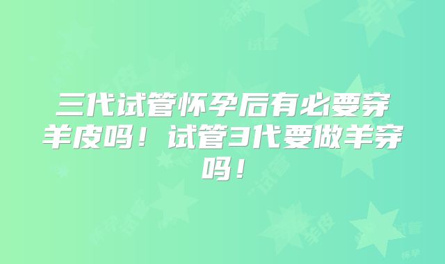 三代试管怀孕后有必要穿羊皮吗！试管3代要做羊穿吗！