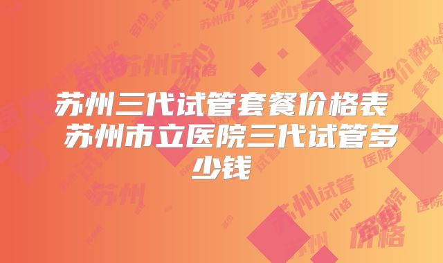 苏州三代试管套餐价格表 苏州市立医院三代试管多少钱