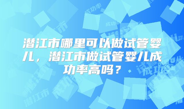 潜江市哪里可以做试管婴儿，潜江市做试管婴儿成功率高吗？