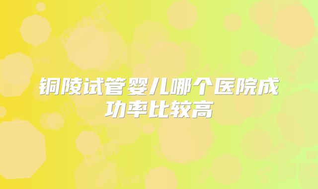 铜陵试管婴儿哪个医院成功率比较高