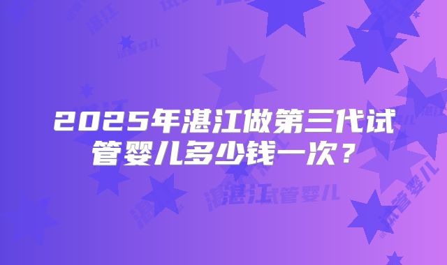 2025年湛江做第三代试管婴儿多少钱一次？