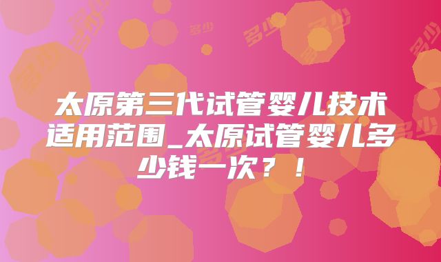 太原第三代试管婴儿技术适用范围_太原试管婴儿多少钱一次？！