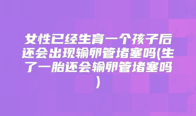 女性已经生育一个孩子后还会出现输卵管堵塞吗(生了一胎还会输卵管堵塞吗)