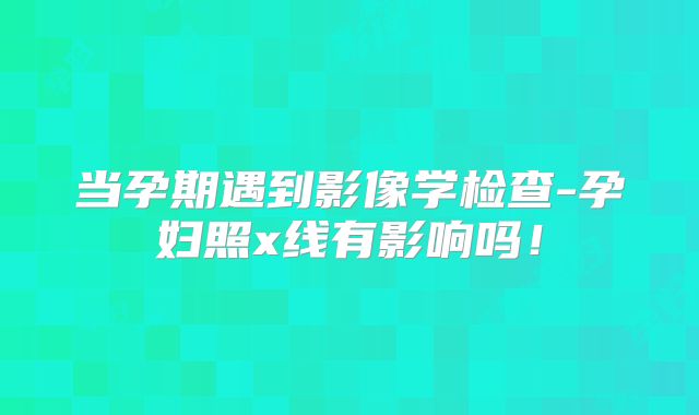 当孕期遇到影像学检查-孕妇照x线有影响吗！
