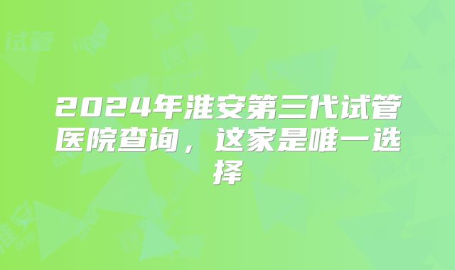 2024年淮安第三代试管医院查询，这家是唯一选择