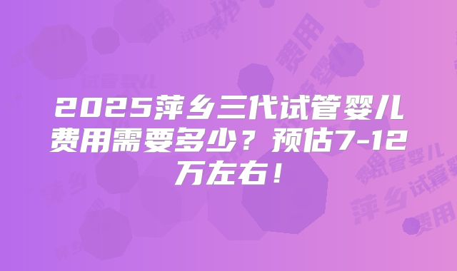 2025萍乡三代试管婴儿费用需要多少？预估7-12万左右！